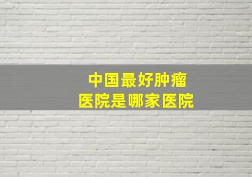 中国最好肿瘤医院是哪家医院