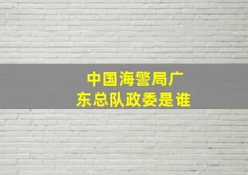 中国海警局广东总队政委是谁