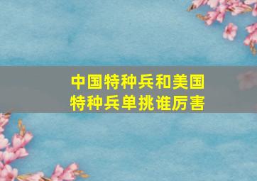 中国特种兵和美国特种兵单挑谁厉害