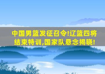 中国男篮发征召令!辽篮四将结束特训,国家队悬念揭晓!