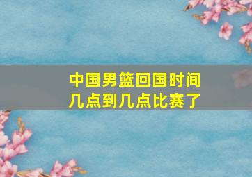 中国男篮回国时间几点到几点比赛了