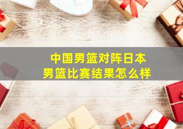 中国男篮对阵日本男篮比赛结果怎么样