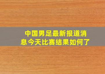 中国男足最新报道消息今天比赛结果如何了