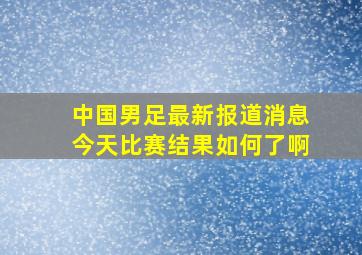 中国男足最新报道消息今天比赛结果如何了啊