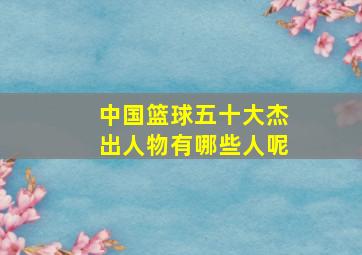 中国篮球五十大杰出人物有哪些人呢