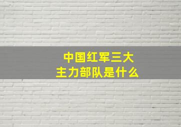 中国红军三大主力部队是什么