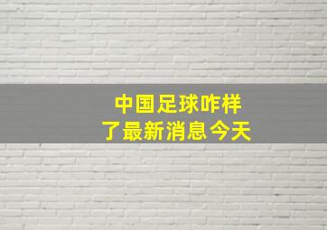 中国足球咋样了最新消息今天