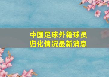 中国足球外籍球员归化情况最新消息