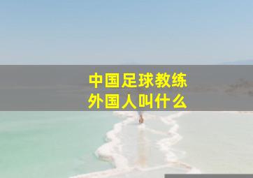 中国足球教练外国人叫什么