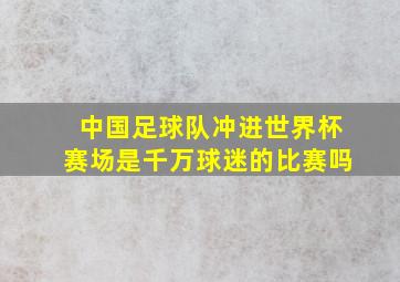 中国足球队冲进世界杯赛场是千万球迷的比赛吗