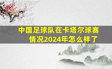 中国足球队在卡塔尔球赛情况2024年怎么样了