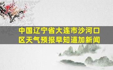 中国辽宁省大连市沙河口区天气预报早知道加新闻