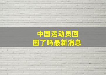 中国运动员回国了吗最新消息