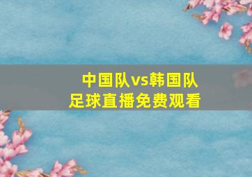 中国队vs韩国队足球直播免费观看