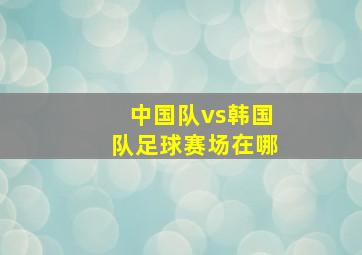 中国队vs韩国队足球赛场在哪