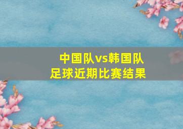 中国队vs韩国队足球近期比赛结果