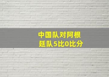 中国队对阿根廷队5比0比分