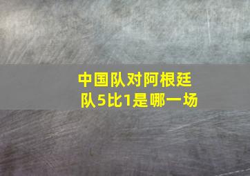 中国队对阿根廷队5比1是哪一场