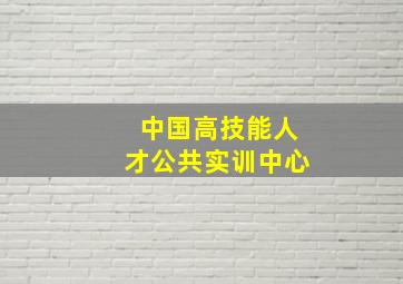 中国高技能人才公共实训中心