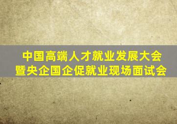 中国高端人才就业发展大会暨央企国企促就业现场面试会