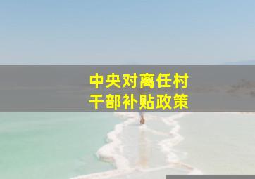 中央对离任村干部补贴政策