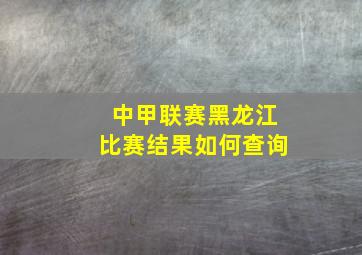 中甲联赛黑龙江比赛结果如何查询