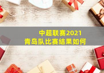 中超联赛2021青岛队比赛结果如何