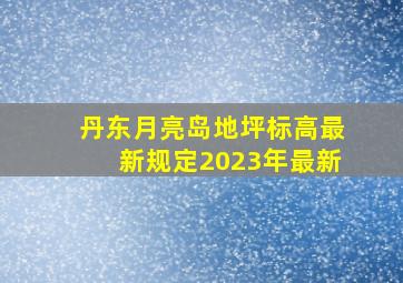 丹东月亮岛地坪标高最新规定2023年最新