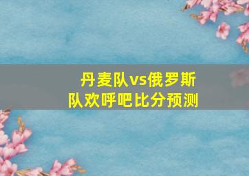 丹麦队vs俄罗斯队欢呼吧比分预测