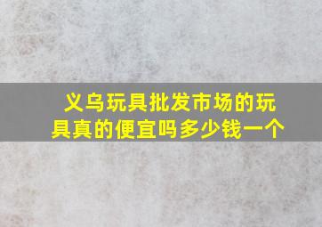 义乌玩具批发市场的玩具真的便宜吗多少钱一个