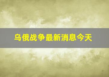 乌俄战争最新消息今天