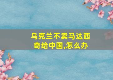 乌克兰不卖马达西奇给中国,怎么办