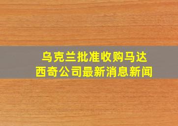 乌克兰批准收购马达西奇公司最新消息新闻