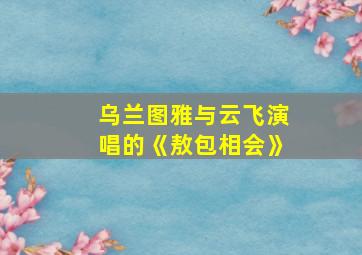 乌兰图雅与云飞演唱的《敖包相会》