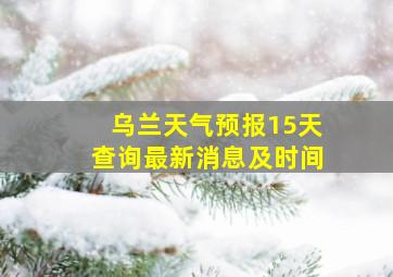 乌兰天气预报15天查询最新消息及时间