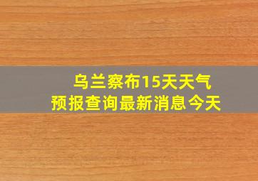 乌兰察布15天天气预报查询最新消息今天