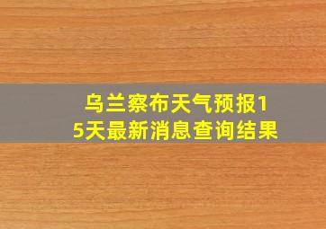 乌兰察布天气预报15天最新消息查询结果