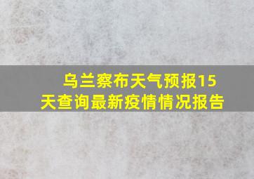 乌兰察布天气预报15天查询最新疫情情况报告