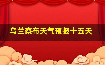 乌兰察布天气预报十五天