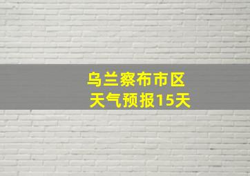 乌兰察布市区天气预报15天