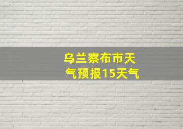 乌兰察布市天气预报15天气