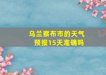 乌兰察布市的天气预报15天准确吗