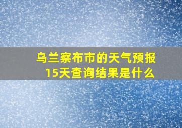 乌兰察布市的天气预报15天查询结果是什么