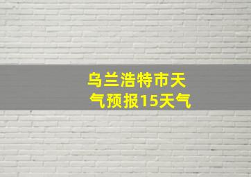 乌兰浩特市天气预报15天气