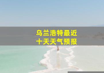 乌兰浩特最近十天天气预报