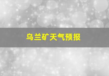 乌兰矿天气预报