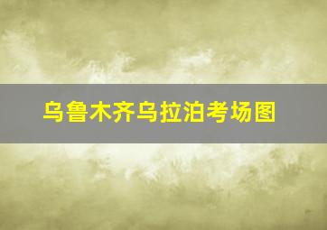 乌鲁木齐乌拉泊考场图