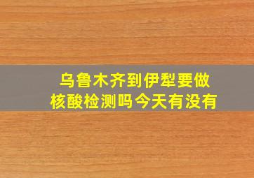 乌鲁木齐到伊犁要做核酸检测吗今天有没有