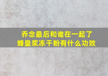 乔念最后和谁在一起了蜂皇浆冻干粉有什么功效