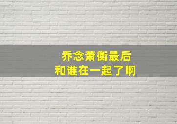 乔念萧衡最后和谁在一起了啊